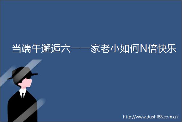 当端午邂逅六一一家老小如何N倍快乐
