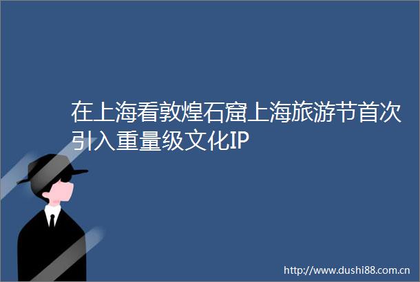 在上海看敦煌石窟上海旅游节首次引入重量级文化IP
