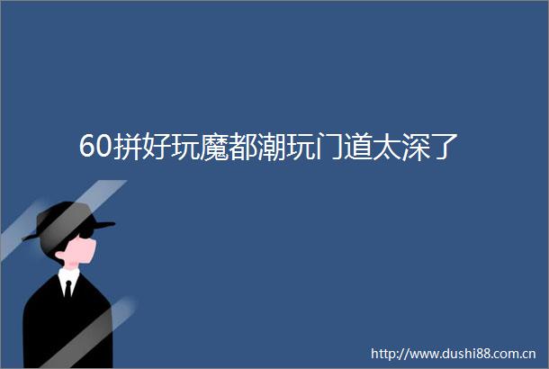 60拼好玩魔都潮玩门道太深了