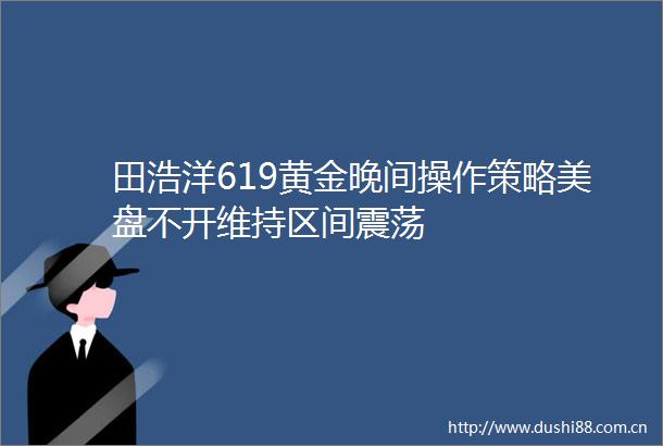 田浩洋619黄金晚间操作策略美盘不开维持区间震荡