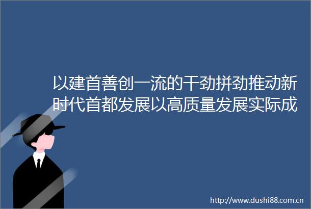 以建首善创一流的干劲拼劲推动新时代首都发展以高质量发展实际成效体现主题教育学习成果