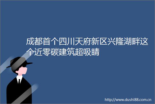成都首个四川天府新区兴隆湖畔这个近零碳建筑超吸睛