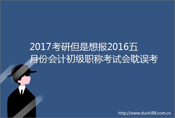 2017考研但是想报2016五月份会计初级职称考试会耽误考