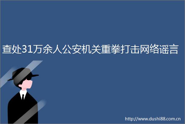 查处31万余人机关重拳打击网络谣言