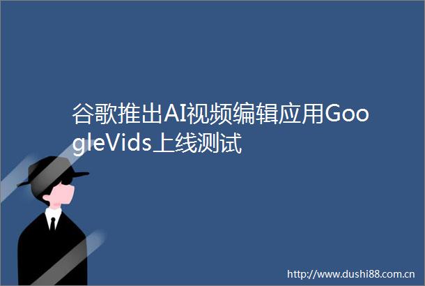 谷歌推出AI视频编辑应用GoogleVids上线测试