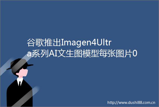 谷歌推出Imagen4Ultra系列AI文生图模型每张图片004美元起