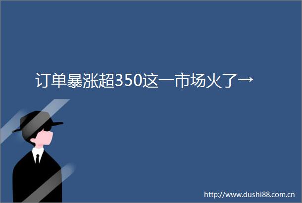 订单暴涨超350这一市场火了→