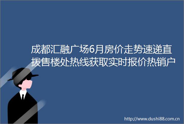 成都汇融广场6月房价走势速递直拨售楼处热线获取实时报价热销户型限时特惠及最新房源信息全解析
