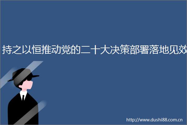 持之以恒推动党的二十大决策部署落地见效