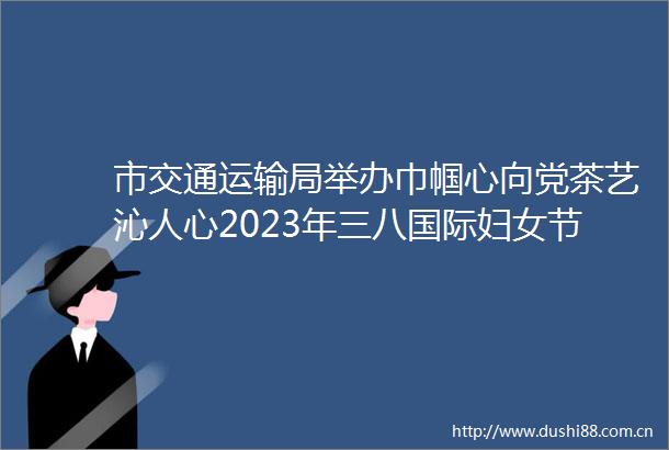 市交通运输局举办巾帼心向党茶艺沁人心2023年三八国际妇女节茶艺知识和技能学习实践活动