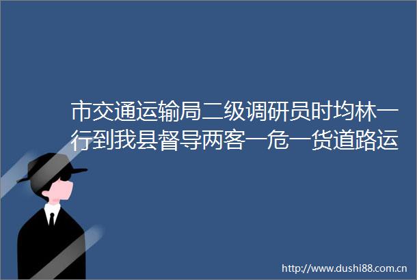 市交通运输局二级调研员时均林一行到我县督导两客一危一货道路运输企业安全生产工作