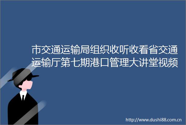 市交通运输局组织收听收看省交通运输厅第七期港口管理大讲堂视频培训并举办济宁市第三期港口管理大讲堂