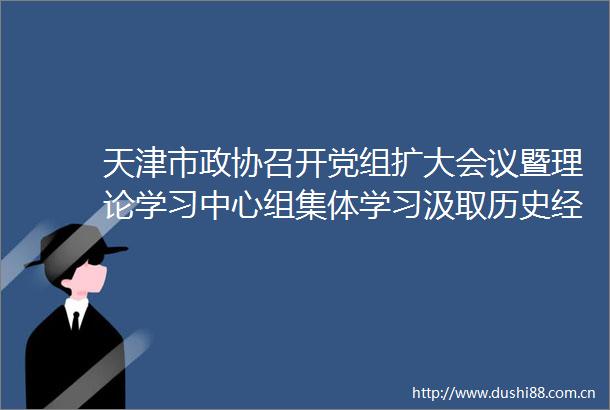 天津市政协召开党组扩大会议暨理论学习中心组集体学习汲取历史经验推进政协事业创新发展