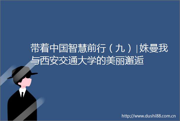 带着智慧前行（九）∣姝曼我与西安交通大学的美丽邂逅