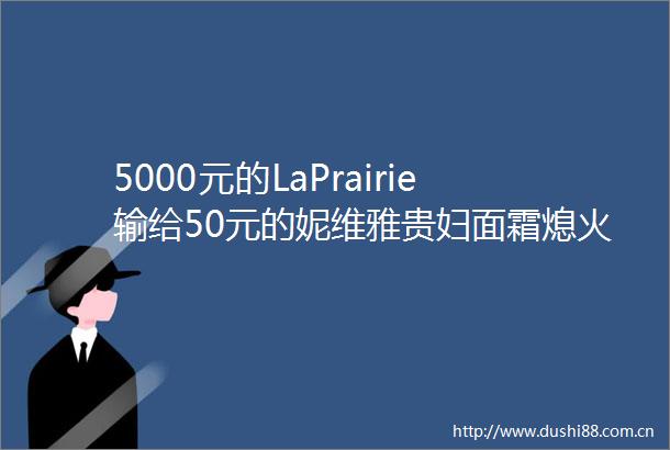 5000元的LaPrairie输给50元的妮维雅贵妇面霜熄火了
