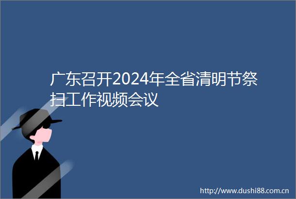 广东召开2024年全省清明节祭扫工作视频会议