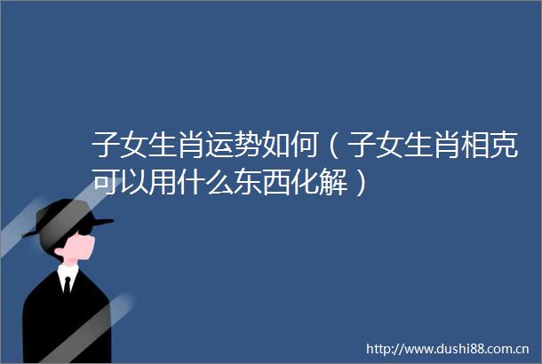 子女生肖运势如何（子女生肖相克可以用什么东西化解）