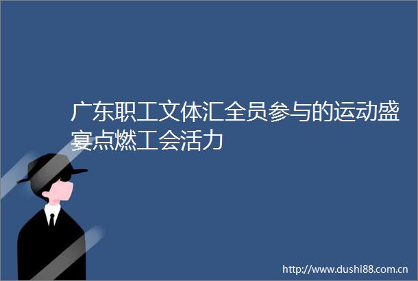 广东职工文体汇全员参与的运动盛宴点燃工会活力
