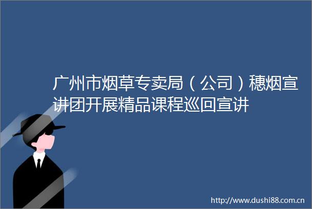 广州市烟草专卖局（公司）穗烟宣讲团开展精品课程巡回宣讲
