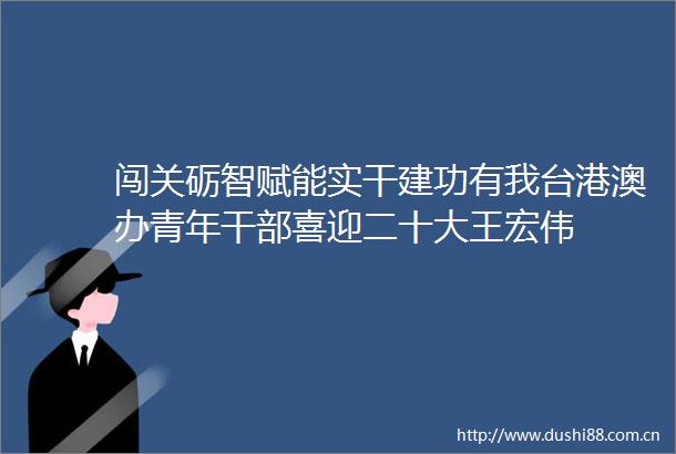 闯关砺智赋能实干建功有我台港澳办青年喜迎二十大王宏伟