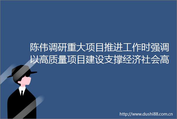 陈伟调研重大项目推进工作时强调以高质量项目建设支撑经济社会高质量发展