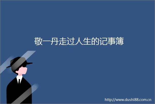 敬一丹走过人生的记事簿