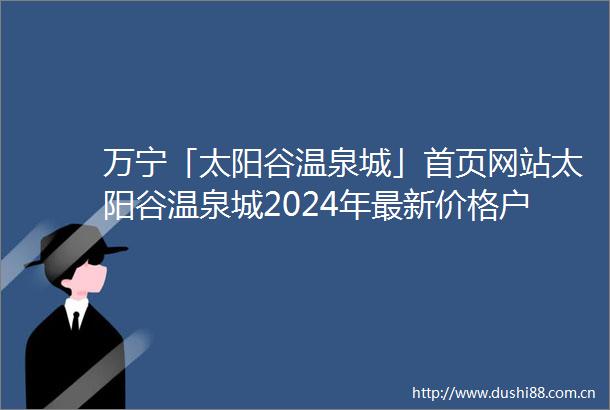 万宁「太阳谷温泉城」首页网站太阳谷温泉城2024年最新价格户型配套