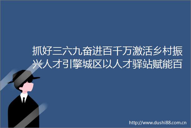 抓好三六九奋进百千万激活乡村振兴人才引擎城区以人才驿站赋能百千万工程侧记