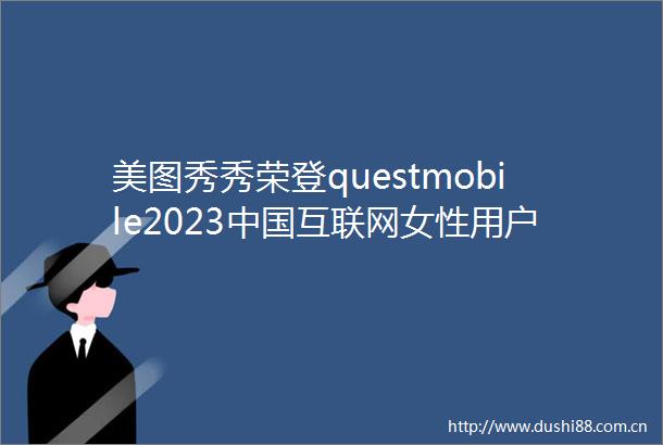 美图秀秀荣登questmobile2023互联网女性用户喜爱App榜首