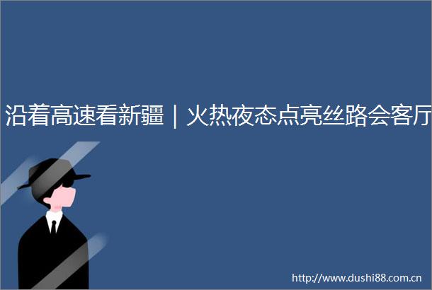 沿着高速看新疆｜火热夜态点亮丝路会客厅