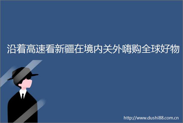 沿着高速看新疆在境内关外嗨购全球好物