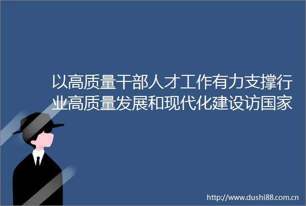 以高质量人才工作有力支撑行业高质量发展和现代化建设访烟草专卖局党组书记局长烟草总公司总经理张建民