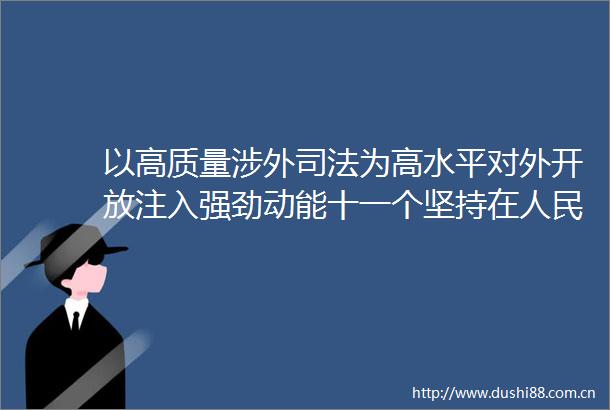 以高质量涉外司法为高水平对外开放注入强劲动能十一个坚持在生动实践综述之九
