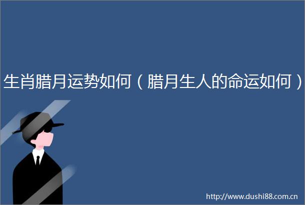生肖腊月运势如何（腊月生人的命运如何）