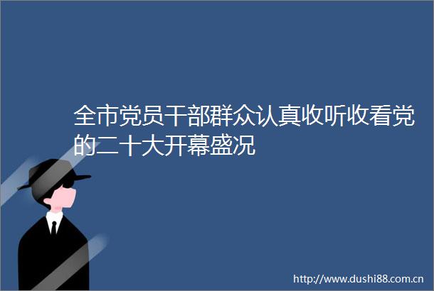 全市党员群众认真收听收看党的二十大开幕盛况