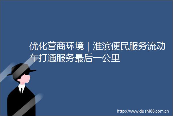 优化营商环境｜淮滨便民服务流动车打通服务最后一公里