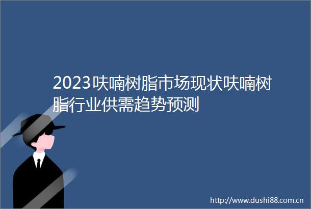 2023呋喃树脂市场现状呋喃树脂行业供需趋势预测