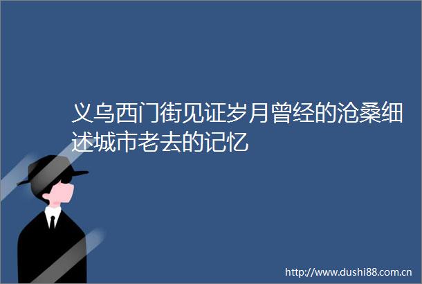 义乌西门街见证岁月曾经的沧桑细述城市老去的记忆