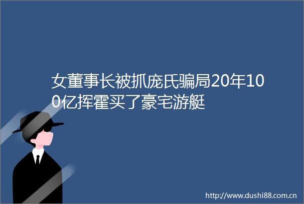 女董事长被抓庞氏局20年100亿挥霍买了豪宅游艇