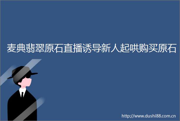 麦典翡翠原石直播诱导新人起哄购买原石