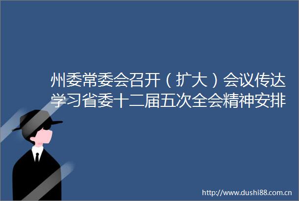 州委常委会召开（扩大）会议传达学习省委十二届五次全会精神安排部署贯彻落实工作