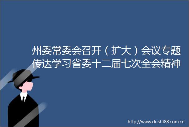 州委常委会召开（扩大）会议专题传达学习省委十二届七次全会精神虞平主持会议并讲话