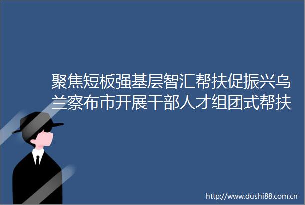 聚焦短板强基层智汇帮扶促振兴乌兰察布市开展人才组团式帮扶行动