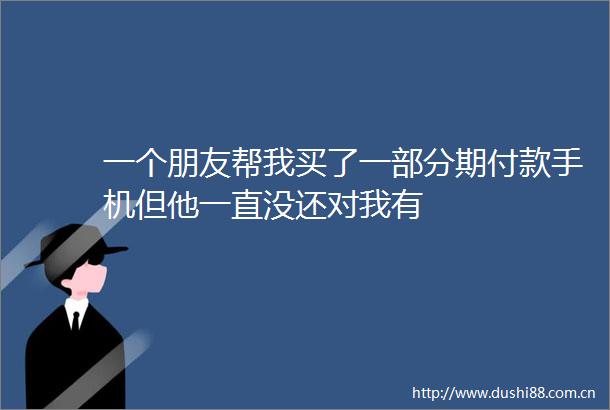 一个朋友帮我买了一部分期付款手机但他一直没还对我有