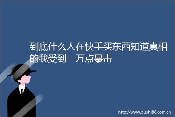 到底什么人在快手买东西知道真相的我受到一万点暴击