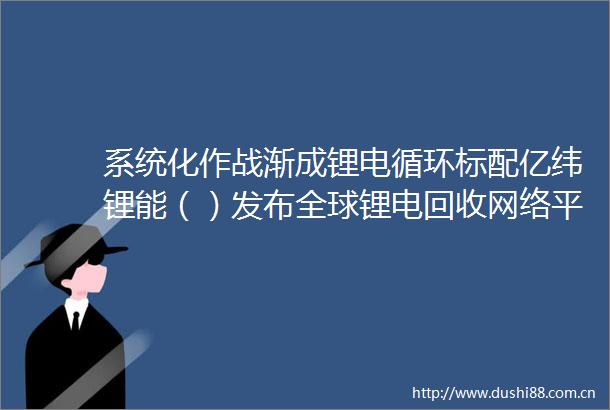 系统化作战渐成锂电循环标配亿纬锂能（）发布全球锂电回收网络平台