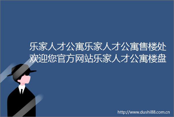 乐家人才公寓乐家人才公寓售楼处欢迎您官方网站乐家人才公寓楼盘详情