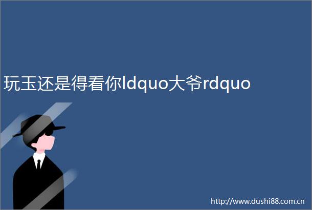 玩玉还是得看你ldquo大爷rdquo