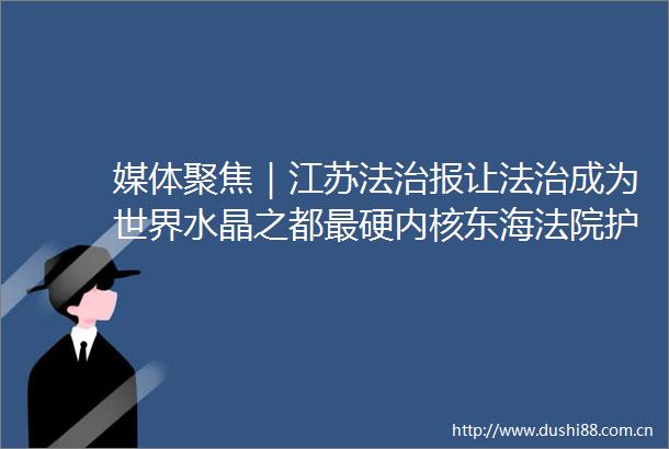 媒体聚焦｜江苏法治报让法治成为世界水晶之都最硬内核东海护航水晶产业绽放新晶彩