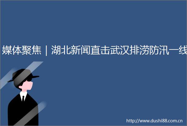 媒体聚焦｜湖北新闻直击武汉排涝防汛一线